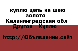 куплю цепь на шею золото - Калининградская обл. Другое » Куплю   